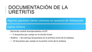 DOCUMENTACIÓN DE LA
URETRITIS
Algunos pacientes tienen síntomas en ausencia de inflamación
Signos clínicos
• Secreción uretral mucopurulenta a la EF
• > 5 leucocitos por campo en la tinción Gram
• Análisis + de esterasa leucocitaria en la primera orina de la mañana
• > 10 leucocitos por campo en la primer orina de la mañana
 