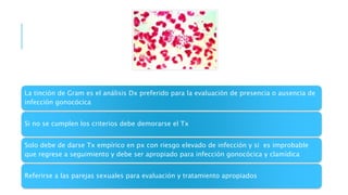 La tinción de Gram es el análisis Dx preferido para la evaluación de presencia o ausencia de
infección gonocócica
Si no se cumplen los criterios debe demorarse el Tx
Solo debe de darse Tx empírico en px con riesgo elevado de infección y si es improbable
que regrese a seguimiento y debe ser apropiado para infección gonocócica y clamídica
Referirse a las parejas sexuales para evaluación y tratamiento apropiados
 