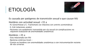 ETIOLOGÍA
Es causada por patógenos de transmisión sexual o que causan IVU
Hombres con actividad sexual <35 a
 N. Gonorrhoeae y C. Trachomatis (se relaciona con uretritis asintomática)
 E. Coli (relaciones anales)
 Pacientes con epididimitis transmitida por vía sexual sin complicaciones no
requieren evaluación de anormalidades anatómicas
Hombres >35 a
 Esta relacionada con IVU
 Bacterias entéricas Gram –
 Común en hombres con anormalidades anatómicas o con instrumentación reciente
de vías urinarias
 