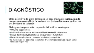DIAGNÓSTICO
El Dx definitivo de sífilis temprana se hace mediante exploración de
campo oscuro o análisis de anticuerpos inmunofluoresentes directos
del exudado de la lesión
El diagnostico presuntivo depende del análisis serológico
 VDRL (no treponémico)
 Análisis de absorción de anticuerpos fluorescentes de treponemas
 Ensayo de microaglutinacion para anticuerpos de T. Pallidum
 El uso de un solo tipo se considera insuficiente para el Dx.
 La mayoría de los pacientes con análisis treponémicos reactivos siguen siendo
reactivos de por vida
 