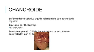 CHANCROIDE
Enfermedad ulcerativa aguda relacionada con adenopatía
inguinal
Causado por H. Ducreyi
 Bacilo Gram –
Se estima que el 10 % de los pacientes se encuentran
coinfectados con T. Pallidum o VHS
 