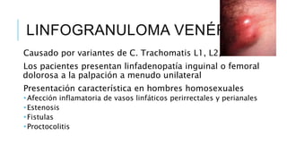 LINFOGRANULOMA VENÉREO
Causado por variantes de C. Trachomatis L1, L2, L3
Los pacientes presentan linfadenopatía inguinal o femoral
dolorosa a la palpación a menudo unilateral
Presentación característica en hombres homosexuales
 Afección inflamatoria de vasos linfáticos perirrectales y perianales
 Estenosis
 Fistulas
 Proctocolitis
 