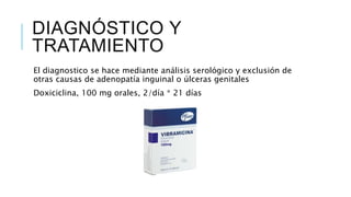 DIAGNÓSTICO Y
TRATAMIENTO
El diagnostico se hace mediante análisis serológico y exclusión de
otras causas de adenopatía inguinal o úlceras genitales
Doxiciclina, 100 mg orales, 2/día * 21 días
 
