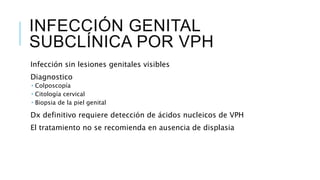 INFECCIÓN GENITAL
SUBCLÍNICA POR VPH
Infección sin lesiones genitales visibles
Diagnostico
 Colposcopía
 Citología cervical
 Biopsia de la piel genital
Dx definitivo requiere detección de ácidos nucleicos de VPH
El tratamiento no se recomienda en ausencia de displasia
 