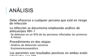 ANÁLISIS
Debe ofrecerse a cualquier persona que esté en riesgo
de infección
La infección se documenta empleando análisis de
anticuerpos HIV-1
 Se detectan en un 95% de las personas infectadas los primeros
6 meses
Procedimiento en dos etapas
 Análisis de detección sensitivo
 Enzimoinmunoanálisis
Los pacientes con resultados positivos en ambas están
 