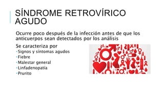 SÍNDROME RETROVÍRICO
AGUDO
Ocurre poco después de la infección antes de que los
anticuerpos sean detectados por los análisis
Se caracteriza por
 Signos y síntomas agudos
 Fiebre
 Malestar general
 Linfadenopatía
 Prurito
 