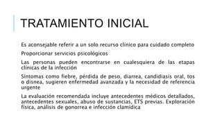 TRATAMIENTO INICIAL
Es aconsejable referir a un solo recurso clínico para cuidado completo
Proporcionar servicios psicológicos
Las personas pueden encontrarse en cualesquiera de las etapas
clínicas de la infección
Síntomas como fiebre, pérdida de peso, diarrea, candidiasis oral, tos
o disnea, sugieren enfermedad avanzada y la necesidad de referencia
urgente
La evaluación recomendada incluye antecedentes médicos detallados,
antecedentes sexuales, abuso de sustancias, ETS previas. Exploración
física, análisis de gonorrea e infección clamídica
 