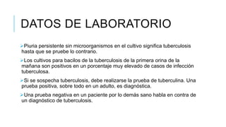 DATOS DE LABORATORIO
Piuria persistente sin microorganismos en el cultivo significa tuberculosis
hasta que se pruebe lo contrario.
Los cultivos para bacilos de la tuberculosis de la primera orina de la
mañana son positivos en un porcentaje muy elevado de casos de infección
tuberculosa.
Si se sospecha tuberculosis, debe realizarse la prueba de tuberculina. Una
prueba positiva, sobre todo en un adulto, es diagnóstica.
Una prueba negativa en un paciente por lo demás sano habla en contra de
un diagnóstico de tuberculosis.
 