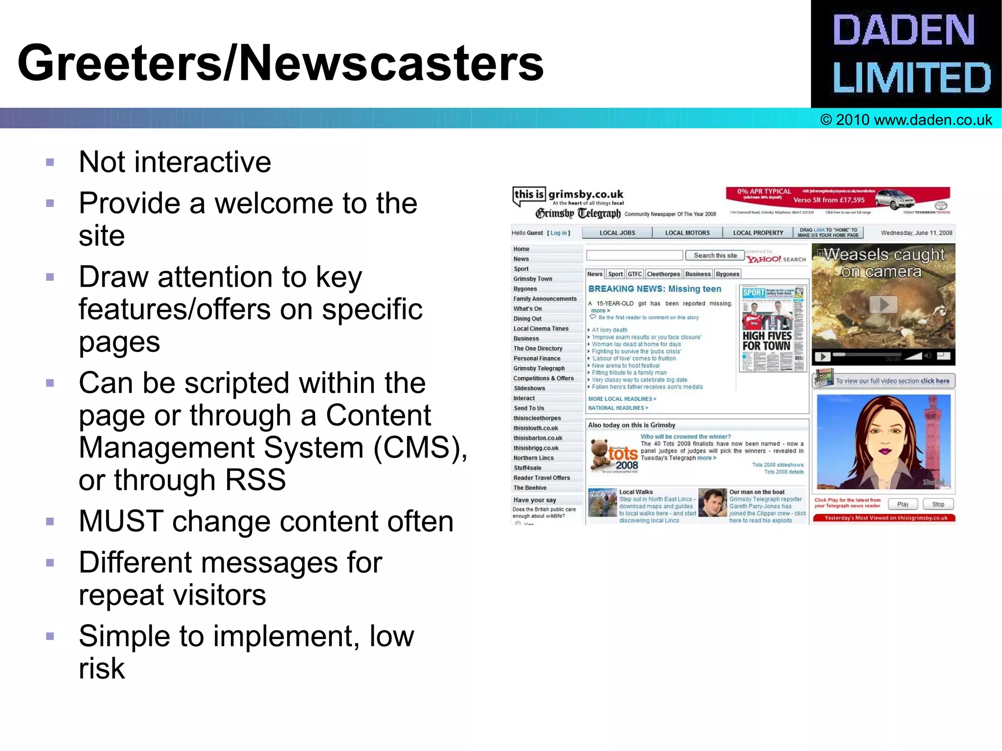 Greeters/Newscasters
                                   © 2010 www.daden.co.uk

    Not interactive
    Provide a welcome to the
     site
    Draw attention to key
     features/offers on specific
     pages
    Can be scripted within the
     page or through a Content
     Management System (CMS),
     or through RSS
    MUST change content often
    Different messages for
     repeat visitors
    Simple to implement, low
     risk
 