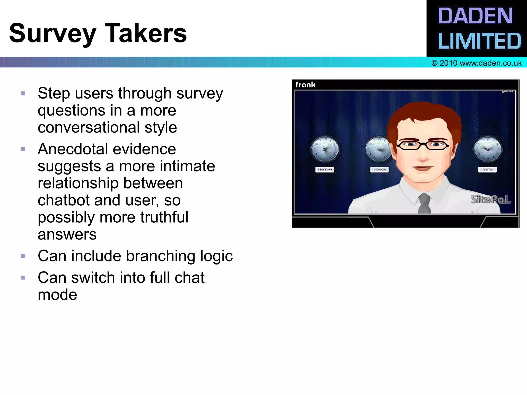 Survey Takers
                                  © 2010 www.daden.co.uk


   Step users through survey
    questions in a more
    conversational style
   Anecdotal evidence
    suggests a more intimate
    relationship between
    chatbot and user, so
    possibly more truthful
    answers
   Can include branching logic
   Can switch into full chat
    mode
 