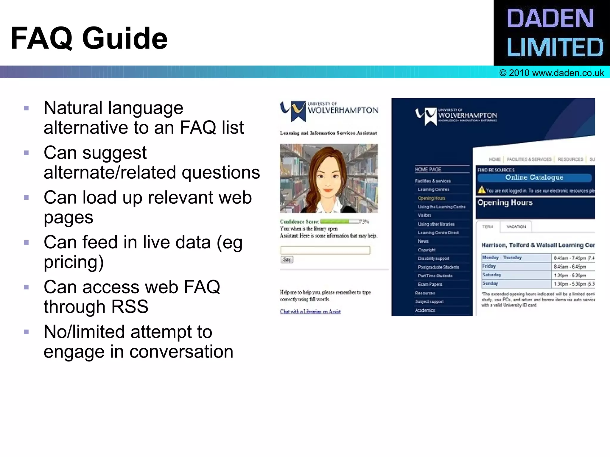 FAQ Guide
                                  © 2010 www.daden.co.uk


   Natural language
    alternative to an FAQ list
   Can suggest
    alternate/related questions
   Can load up relevant web
    pages
   Can feed in live data (eg
    pricing)
   Can access web FAQ
    through RSS
   No/limited attempt to
    engage in conversation
 