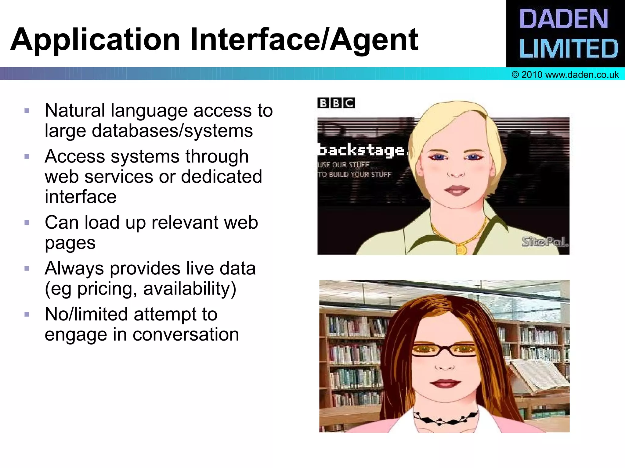 Application Interface/Agent
                                 © 2010 www.daden.co.uk


   Natural language access to
    large databases/systems
   Access systems through
    web services or dedicated
    interface
   Can load up relevant web
    pages
   Always provides live data
    (eg pricing, availability)
   No/limited attempt to
    engage in conversation
 
