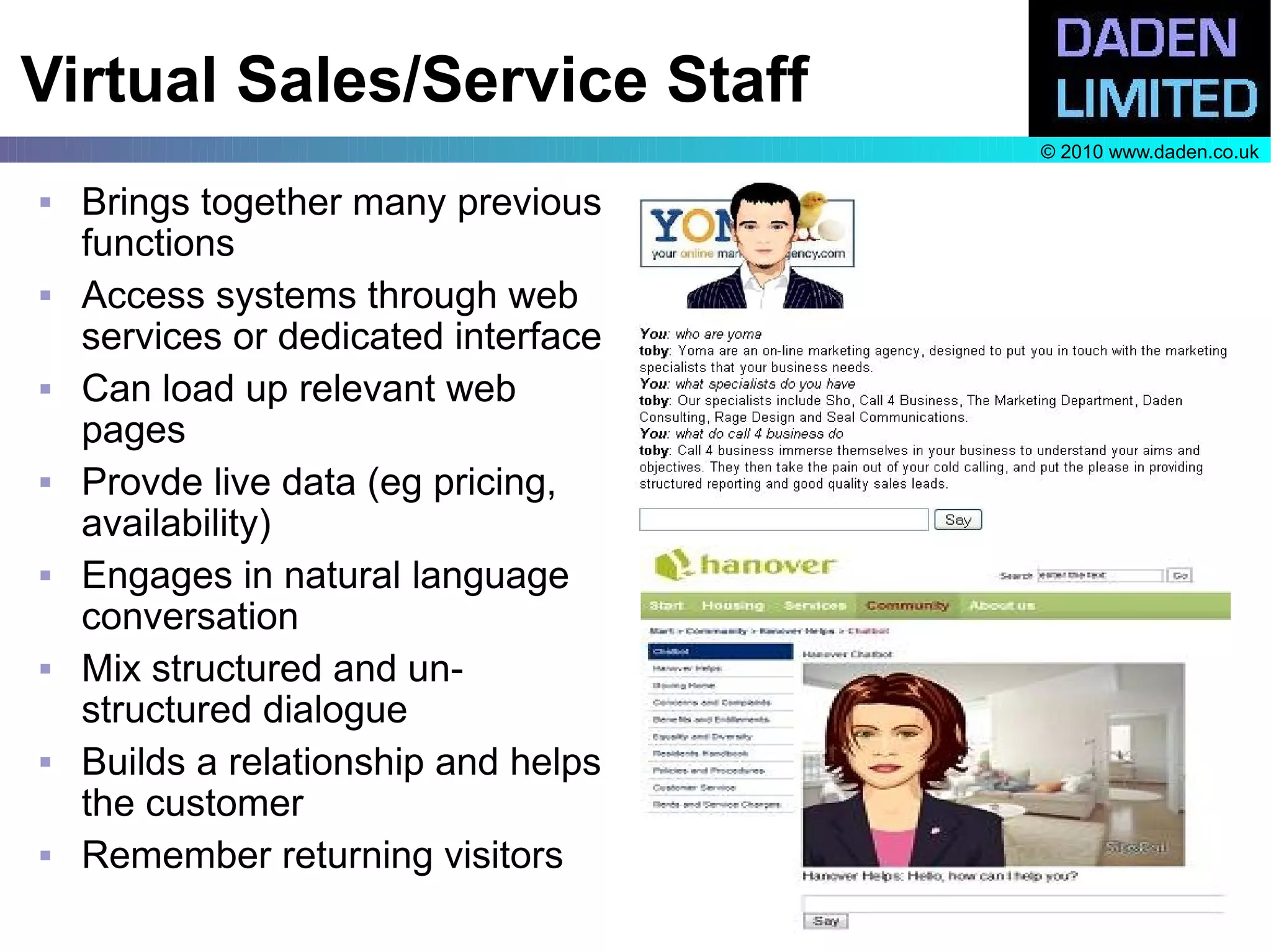 Virtual Sales/Service Staff
                                      © 2010 www.daden.co.uk

   Brings together many previous
    functions
   Access systems through web
    services or dedicated interface
   Can load up relevant web
    pages
   Provde live data (eg pricing,
    availability)
   Engages in natural language
    conversation
   Mix structured and un-
    structured dialogue
   Builds a relationship and helps
    the customer
   Remember returning visitors
 