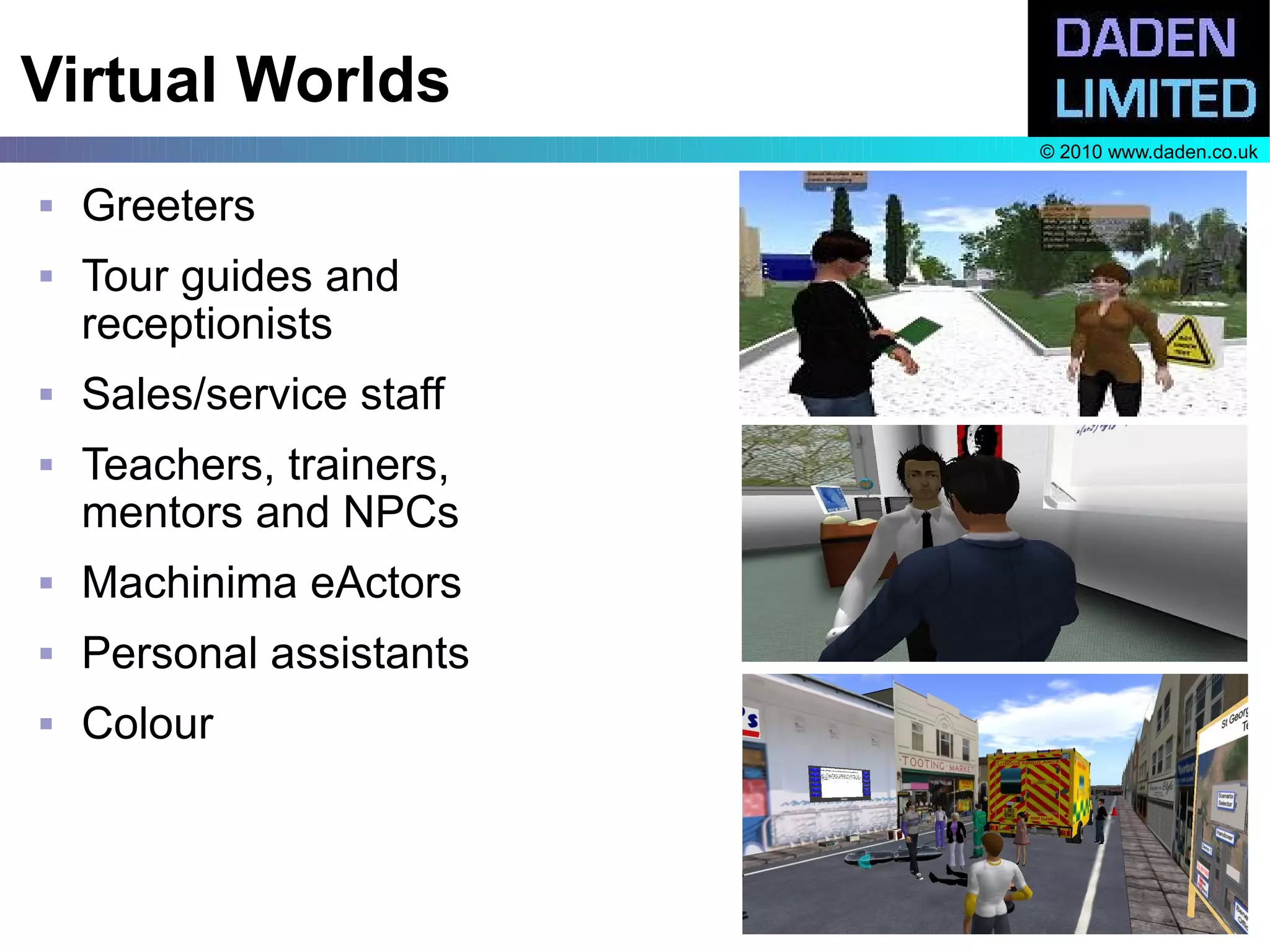 Virtual Worlds
                          © 2010 www.daden.co.uk

   Greeters
   Tour guides and
    receptionists
   Sales/service staff
   Teachers, trainers,
    mentors and NPCs
   Machinima eActors
   Personal assistants
   Colour
 