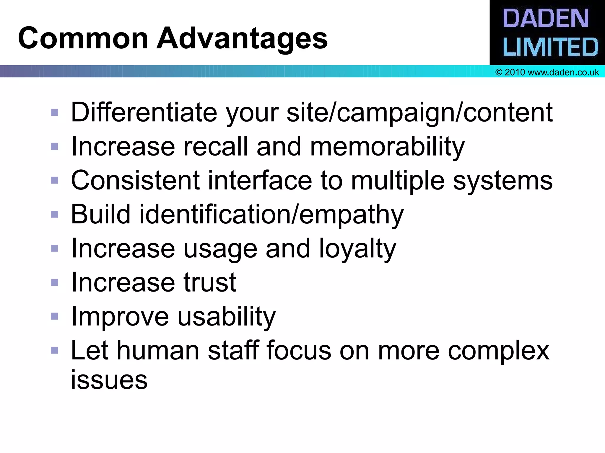 Common Advantages
                                        © 2010 www.daden.co.uk



    Differentiate your site/campaign/content
    Increase recall and memorability
    Consistent interface to multiple systems
    Build identification/empathy
    Increase usage and loyalty
    Increase trust
    Improve usability
    Let human staff focus on more complex
     issues
 