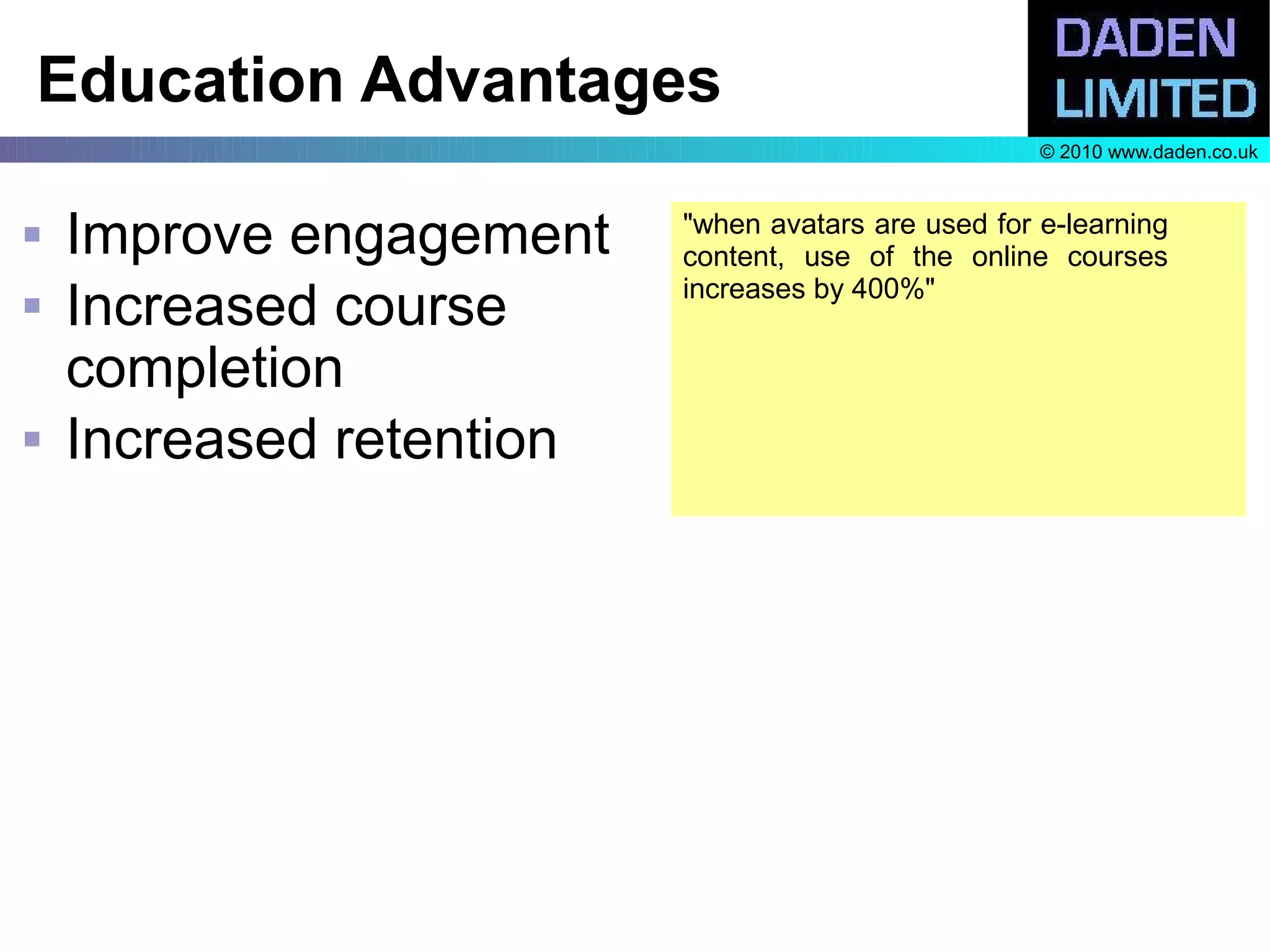 Education Advantages
                                                     © 2010 www.daden.co.uk



   Improve engagement    "when avatars are used for e-learning
                          content, use of the online courses
                          increases by 400%"
   Increased course
    completion
   Increased retention
 