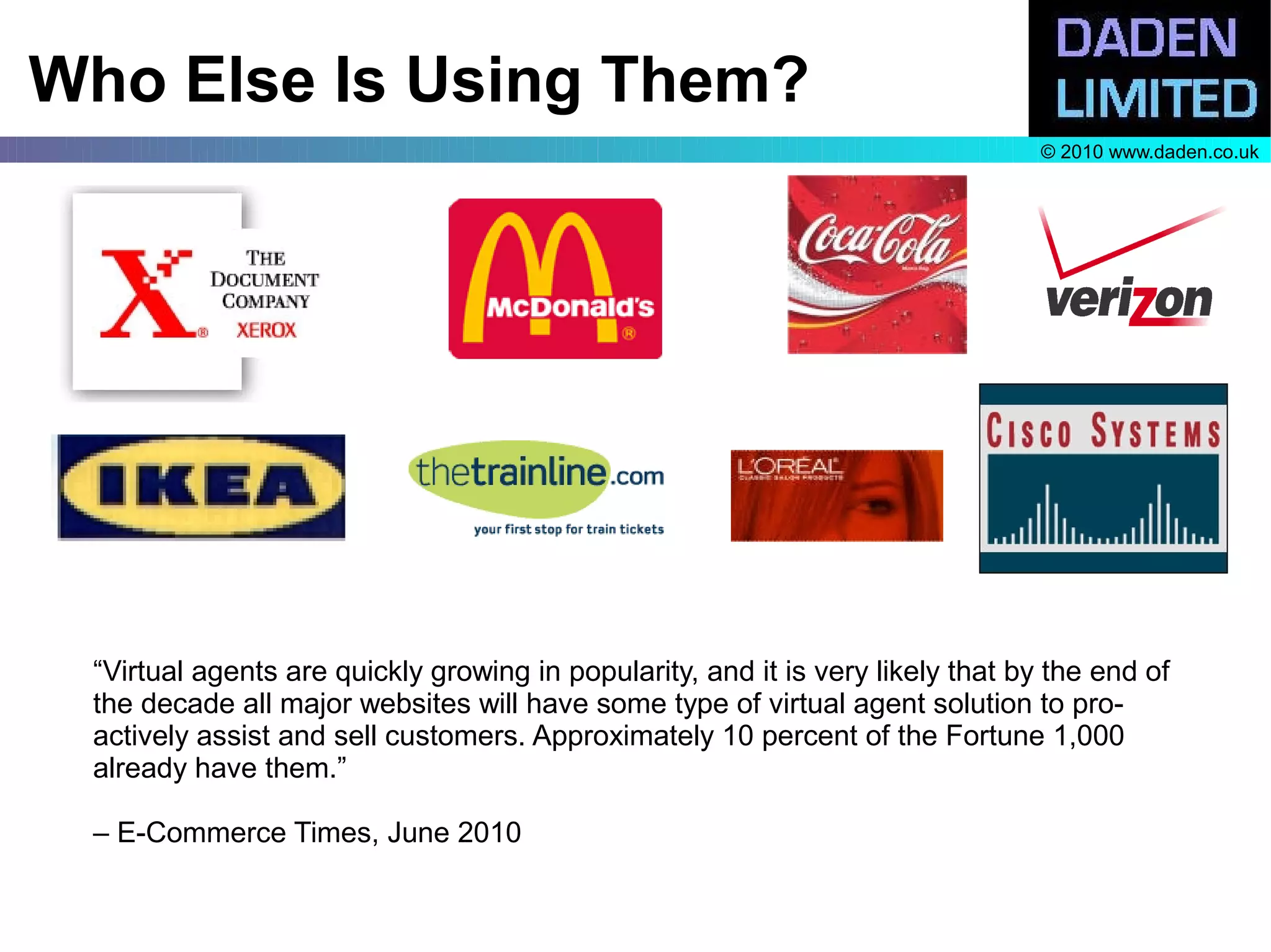 Who Else Is Using Them?
                                                                                 © 2010 www.daden.co.uk




 “Virtual agents are quickly growing in popularity, and it is very likely that by the end of
 the decade all major websites will have some type of virtual agent solution to pro-
 actively assist and sell customers. Approximately 10 percent of the Fortune 1,000
 already have them.”

 – E-Commerce Times, June 2010
 