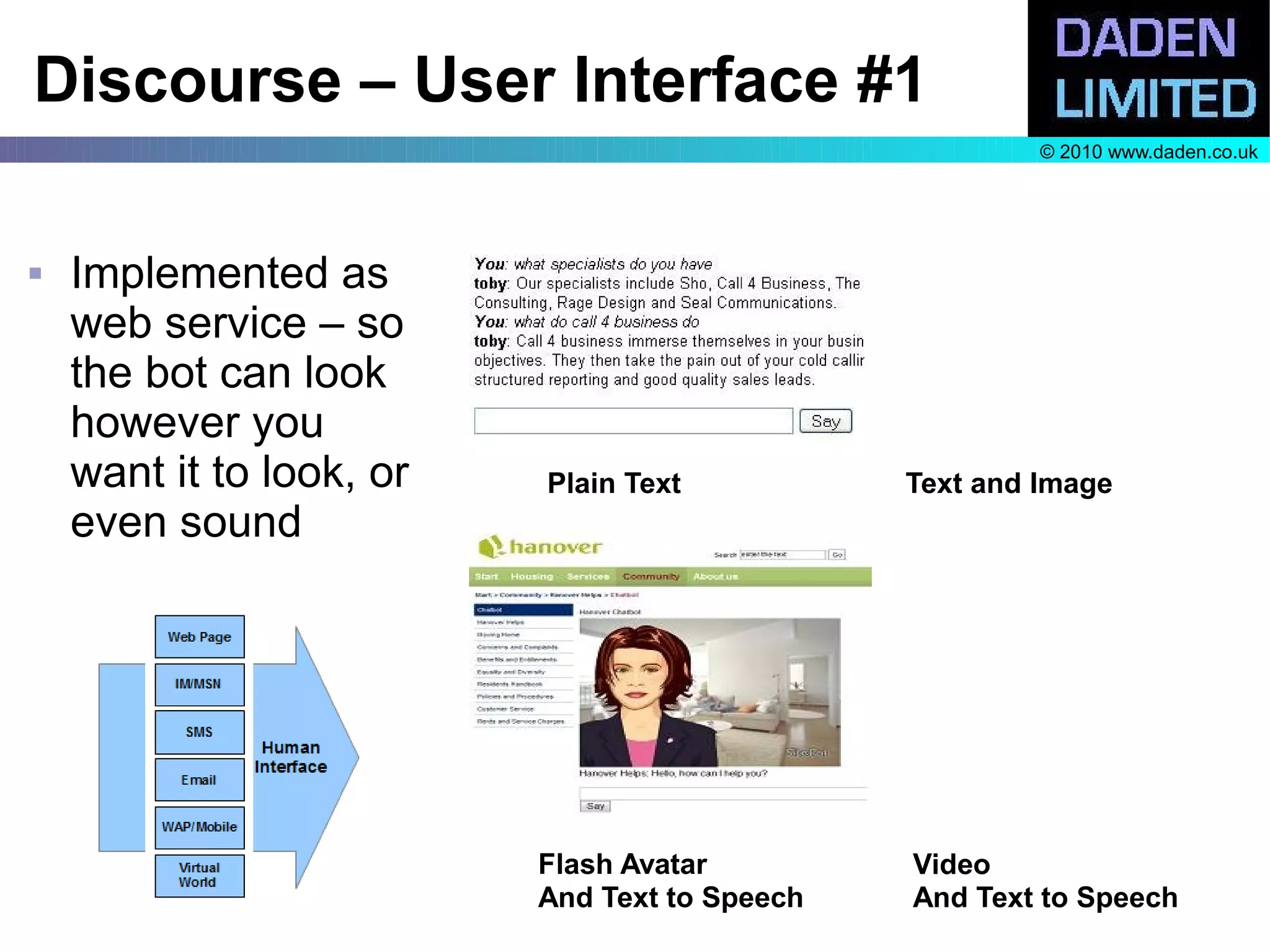 Discourse – User Interface #1
                                                        © 2010 www.daden.co.uk




   Implemented as
    web service – so
    the bot can look
    however you
    want it to look, or   Plain Text           Text and Image
    even sound




                          Flash Avatar         Video
                          And Text to Speech   And Text to Speech
 