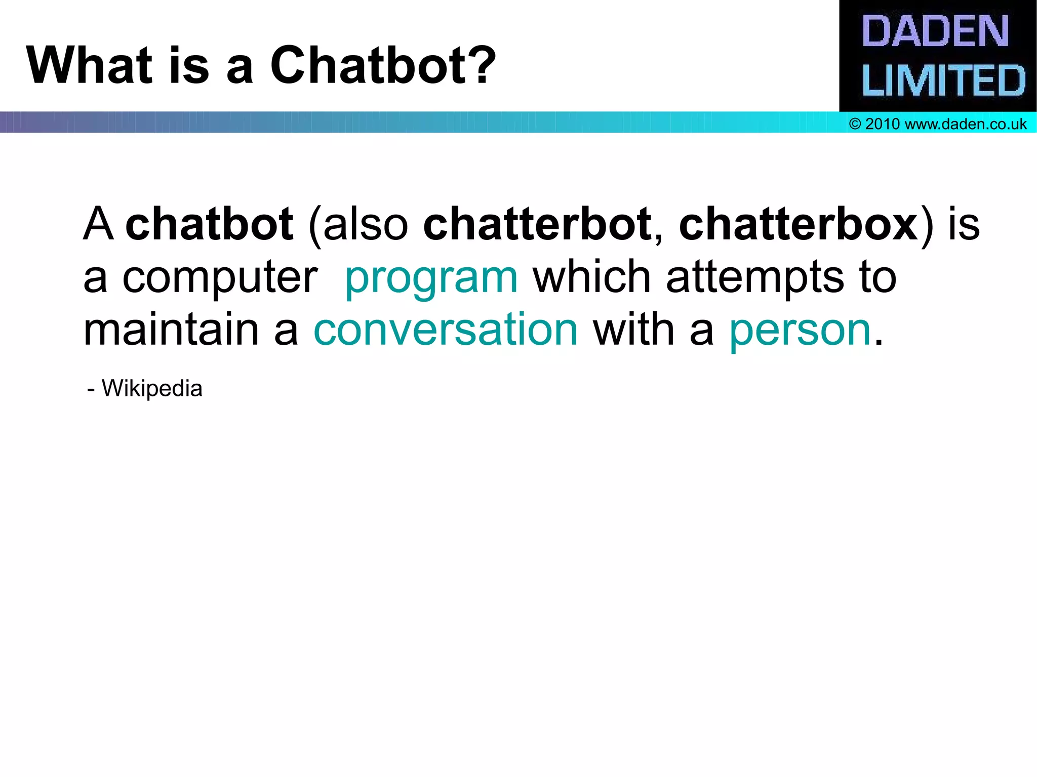 What is a Chatbot?
                                     © 2010 www.daden.co.uk




  A chatbot (also chatterbot, chatterbox) is
  a computer program which attempts to
  maintain a conversation with a person.
  - Wikipedia
 