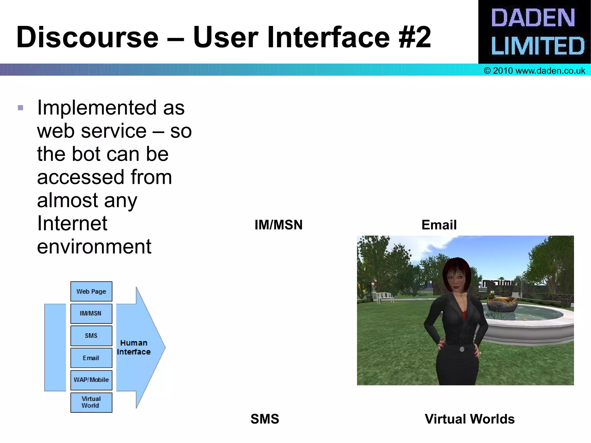 Discourse – User Interface #2
                                         © 2010 www.daden.co.uk



   Implemented as
    web service – so
    the bot can be
    accessed from
    almost any
    Internet           IM/MSN   Email
    environment




                       SMS      Virtual Worlds
 