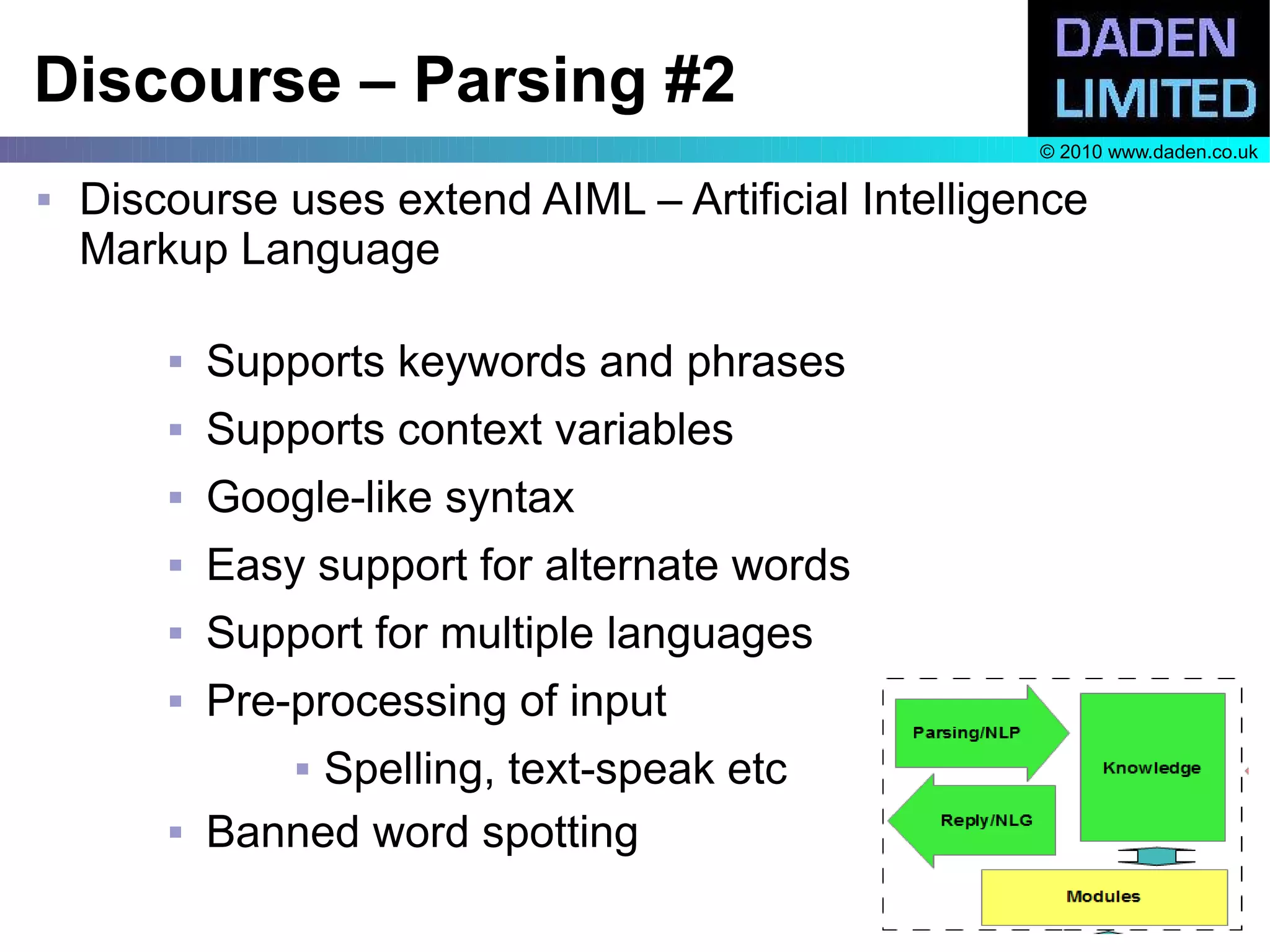 Discourse – Parsing #2
                                                     © 2010 www.daden.co.uk

   Discourse uses extend AIML – Artificial Intelligence
    Markup Language

           Supports keywords and phrases
           Supports context variables
           Google-like syntax
           Easy support for alternate words
           Support for multiple languages
           Pre-processing of input
                Spelling, text-speak etc
           Banned word spotting
 