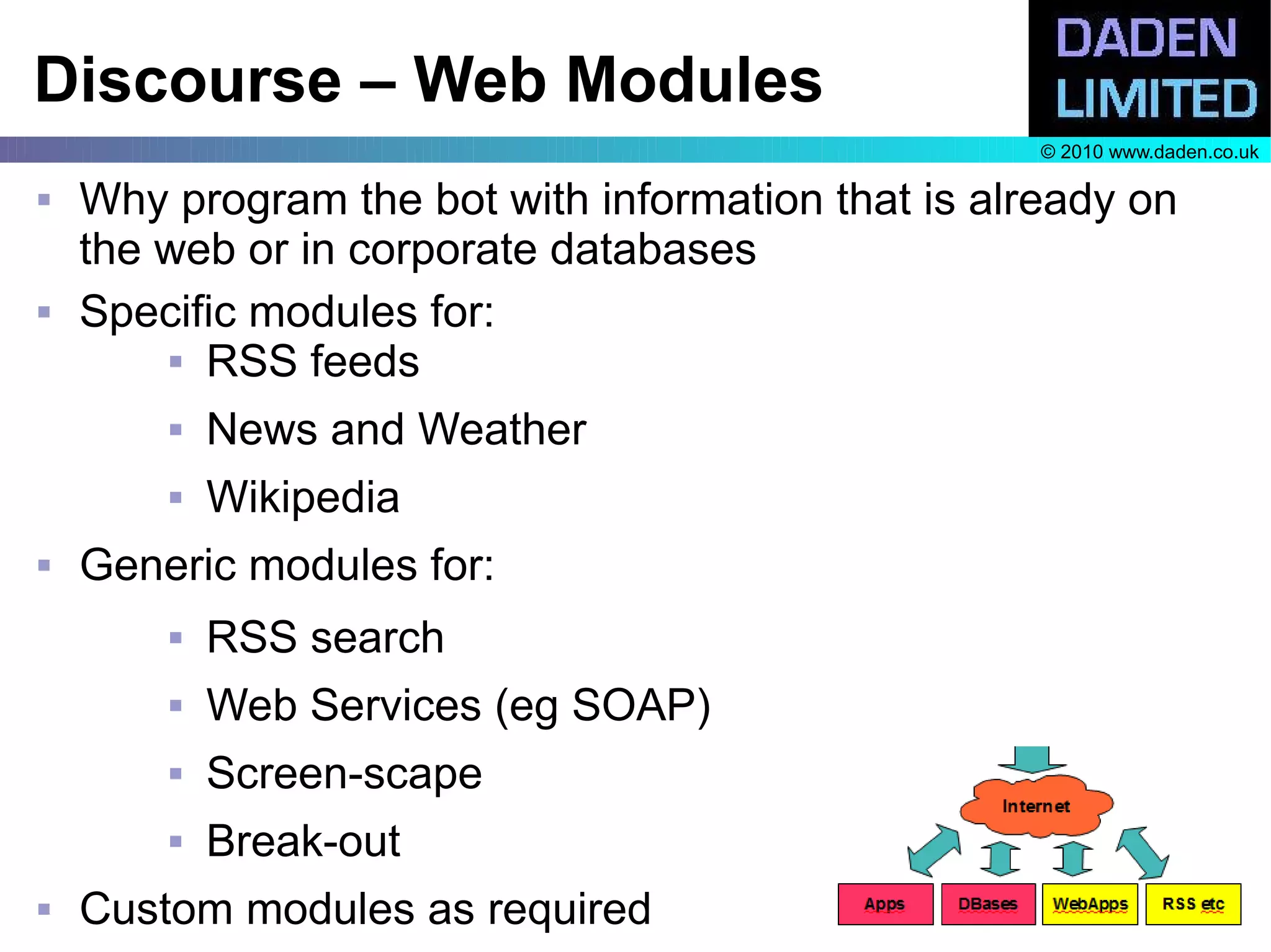 Discourse – Web Modules
                                                    © 2010 www.daden.co.uk

   Why program the bot with information that is already on
    the web or in corporate databases
   Specific modules for:
         RSS feeds


           News and Weather
           Wikipedia
   Generic modules for:
           RSS search
           Web Services (eg SOAP)
           Screen-scape
           Break-out
   Custom modules as required
 