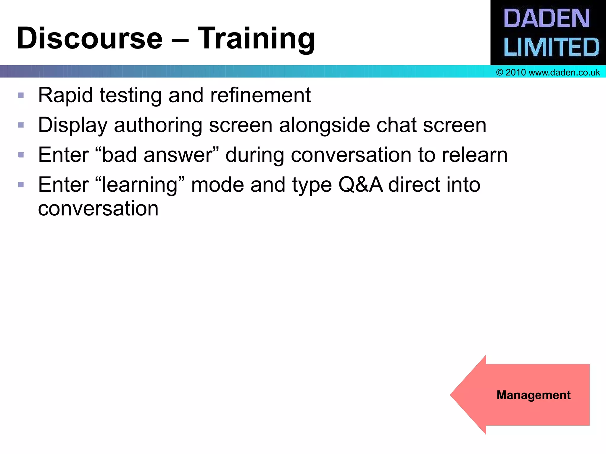 Discourse – Training
                                                   © 2010 www.daden.co.uk

   Rapid testing and refinement
   Display authoring screen alongside chat screen
   Enter “bad answer” during conversation to relearn
   Enter “learning” mode and type Q&A direct into
    conversation




                                                   Management
 