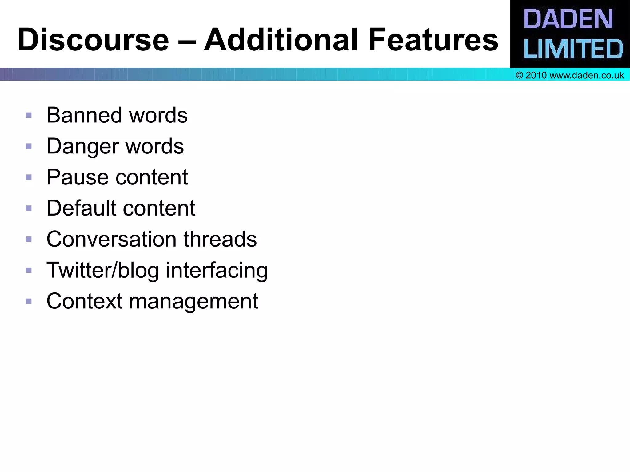 Discourse – Additional Features
                                  © 2010 www.daden.co.uk



   Banned words
   Danger words
   Pause content
   Default content
   Conversation threads
   Twitter/blog interfacing
   Context management
 