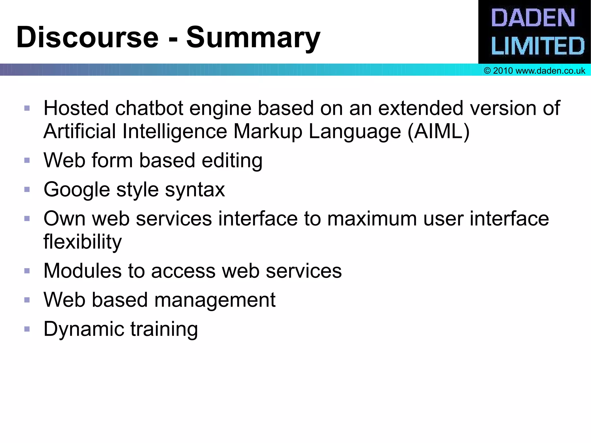 Discourse - Summary
                                                 © 2010 www.daden.co.uk



   Hosted chatbot engine based on an extended version of
    Artificial Intelligence Markup Language (AIML)
   Web form based editing
   Google style syntax
   Own web services interface to maximum user interface
    flexibility
   Modules to access web services
   Web based management
   Dynamic training
 
