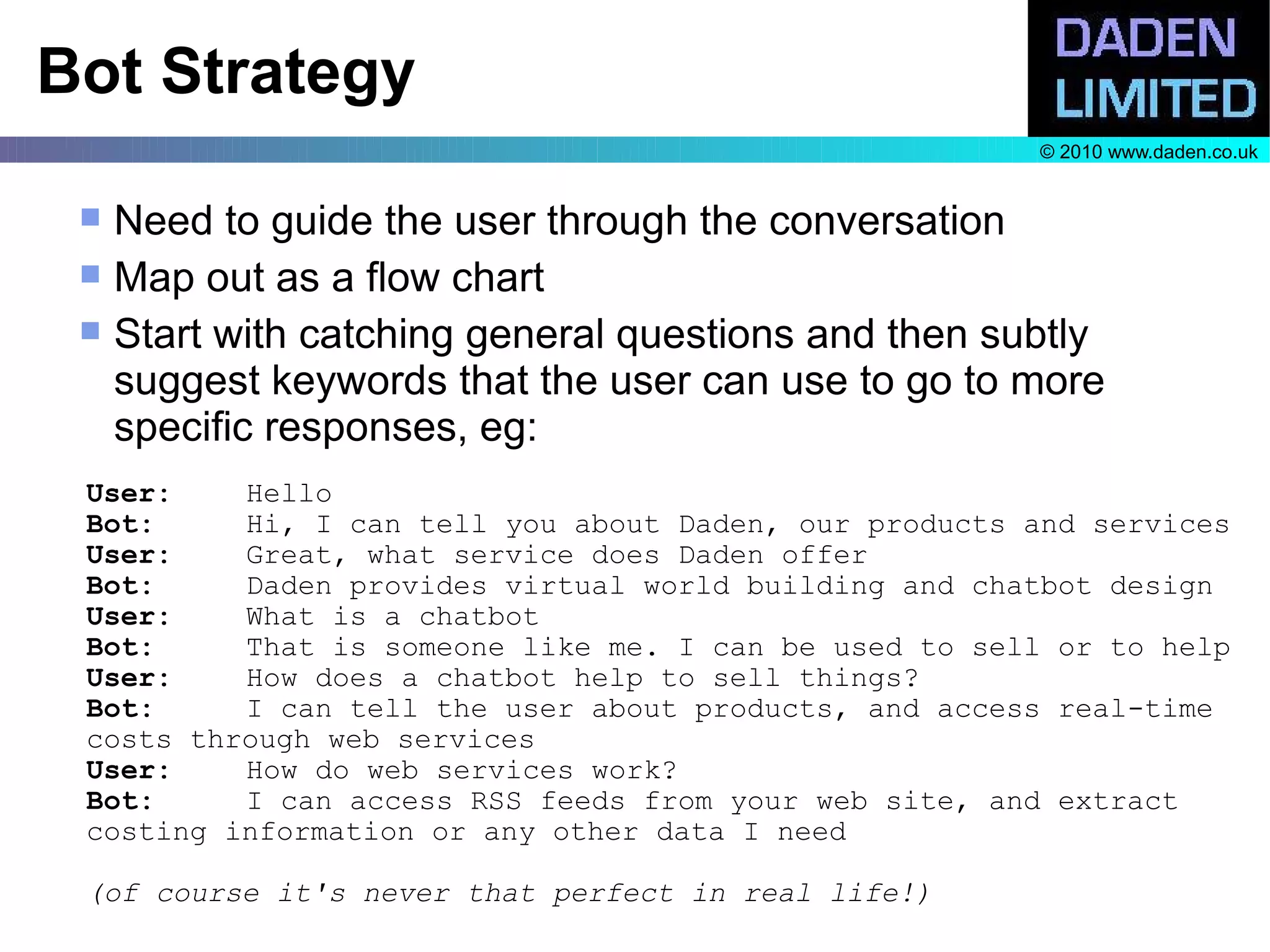 Bot Strategy
                                                        © 2010 www.daden.co.uk


    Need to guide the user through the conversation
    Map out as a flow chart
    Start with catching general questions and then subtly
     suggest keywords that the user can use to go to more
     specific responses, eg:
 User:    Hello
 Bot:     Hi, I can tell you about Daden, our products and services
 User:    Great, what service does Daden offer
 Bot:     Daden provides virtual world building and chatbot design
 User:    What is a chatbot
 Bot:     That is someone like me. I can be used to sell or to help
 User:    How does a chatbot help to sell things?
 Bot:     I can tell the user about products, and access real-time
 costs through web services
 User:    How do web services work?
 Bot:     I can access RSS feeds from your web site, and extract
 costing information or any other data I need

 (of course it's never that perfect in real life!)
 
