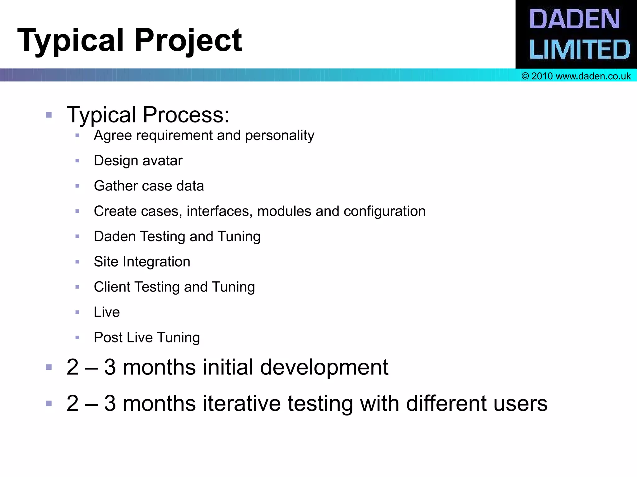 Typical Project
                                                               © 2010 www.daden.co.uk


    Typical Process:
        Agree requirement and personality
        Design avatar
        Gather case data
        Create cases, interfaces, modules and configuration
        Daden Testing and Tuning
        Site Integration
        Client Testing and Tuning
        Live
        Post Live Tuning
    2 – 3 months initial development
    2 – 3 months iterative testing with different users
 