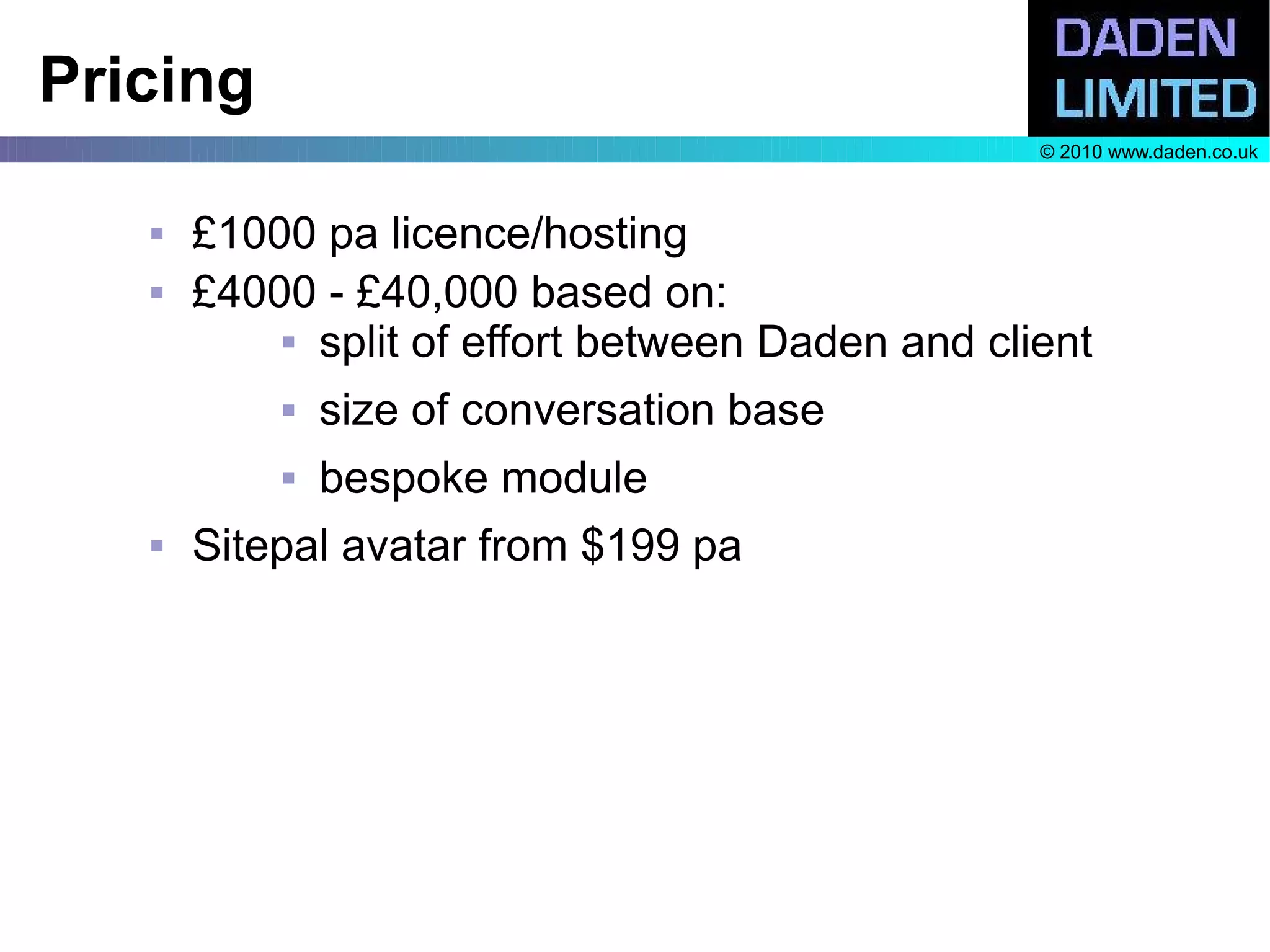 Pricing
                                                  © 2010 www.daden.co.uk



      £1000 pa licence/hosting
      £4000 - £40,000 based on:
            split of effort between Daden and client


              size of conversation base
              bespoke module
      Sitepal avatar from $199 pa
 