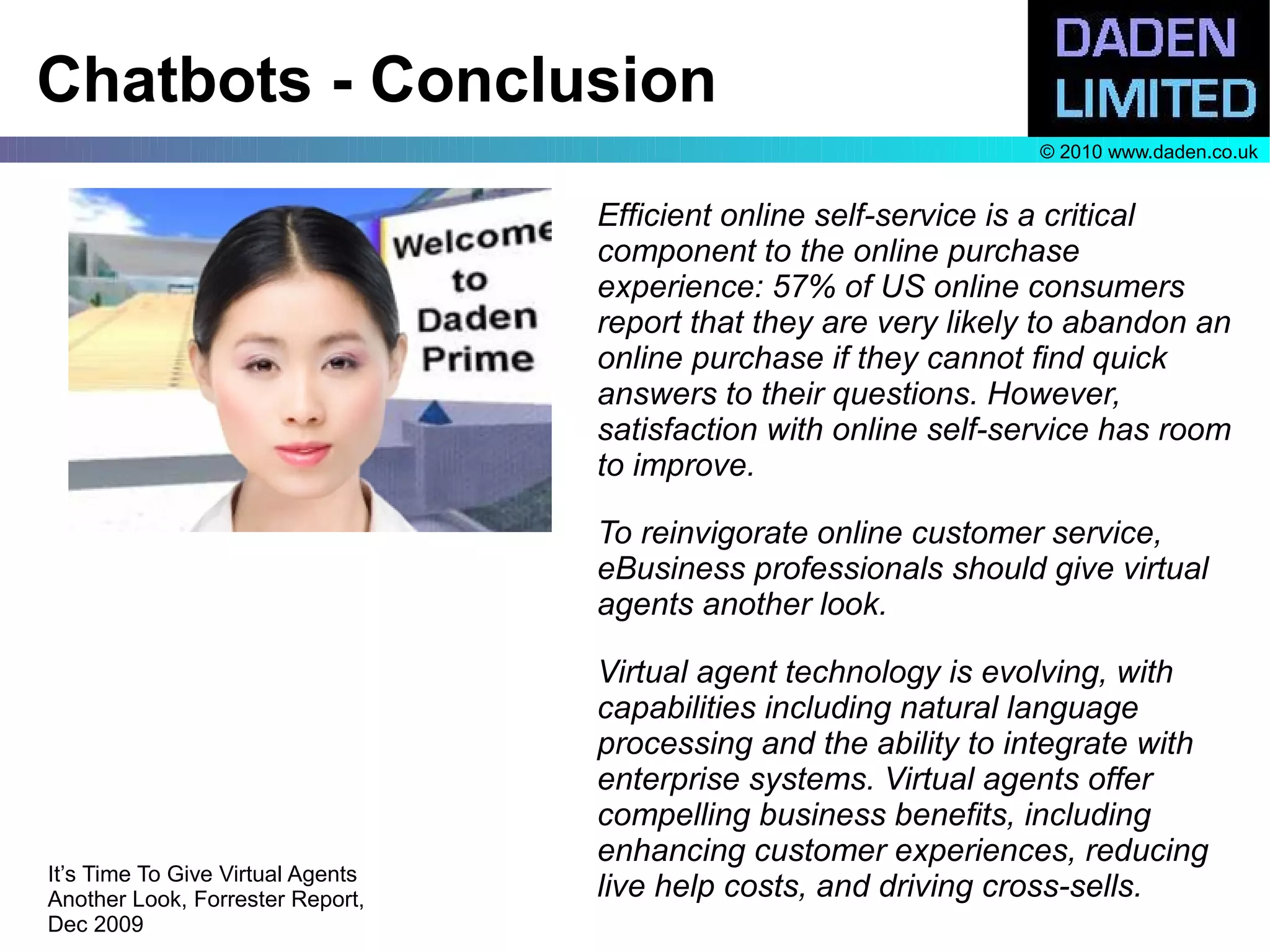 Chatbots - Conclusion
                                                                   © 2010 www.daden.co.uk


                                   Efficient online self-service is a critical
                                   component to the online purchase
                                   experience: 57% of US online consumers
                                   report that they are very likely to abandon an
                                   online purchase if they cannot find quick
                                   answers to their questions. However,
                                   satisfaction with online self-service has room
                                   to improve.

                                   To reinvigorate online customer service,
                                   eBusiness professionals should give virtual
                                   agents another look.

                                   Virtual agent technology is evolving, with
                                   capabilities including natural language
                                   processing and the ability to integrate with
                                   enterprise systems. Virtual agents offer
                                   compelling business benefits, including
                                   enhancing customer experiences, reducing
It’s Time To Give Virtual Agents
Another Look, Forrester Report,    live help costs, and driving cross-sells.
Dec 2009
 