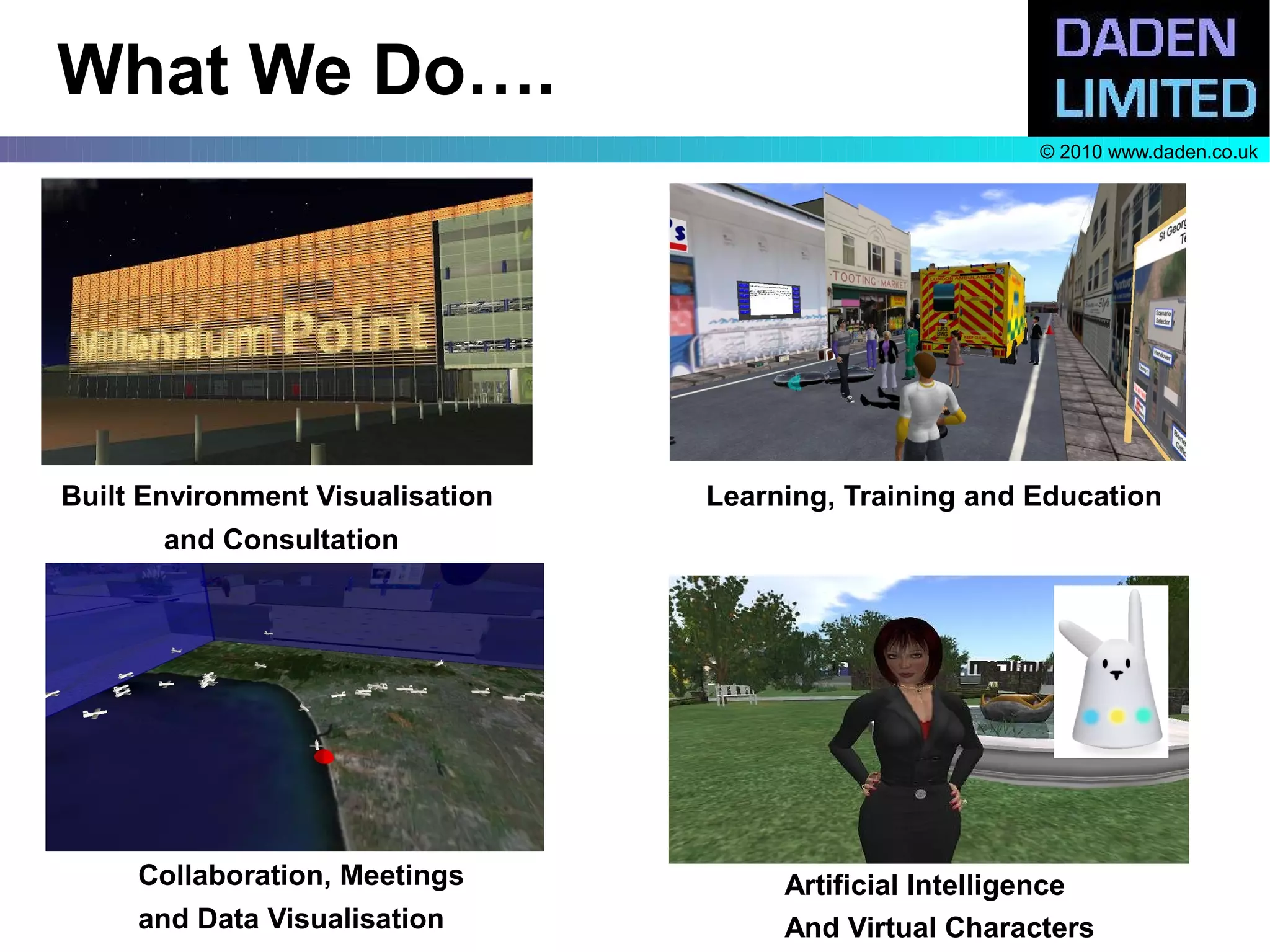 What We Do….
                                                         © 2010 www.daden.co.uk




Built Environment Visualisation   Learning, Training and Education
       and Consultation




     Collaboration, Meetings           Artificial Intelligence
     and Data Visualisation            And Virtual Characters
 
