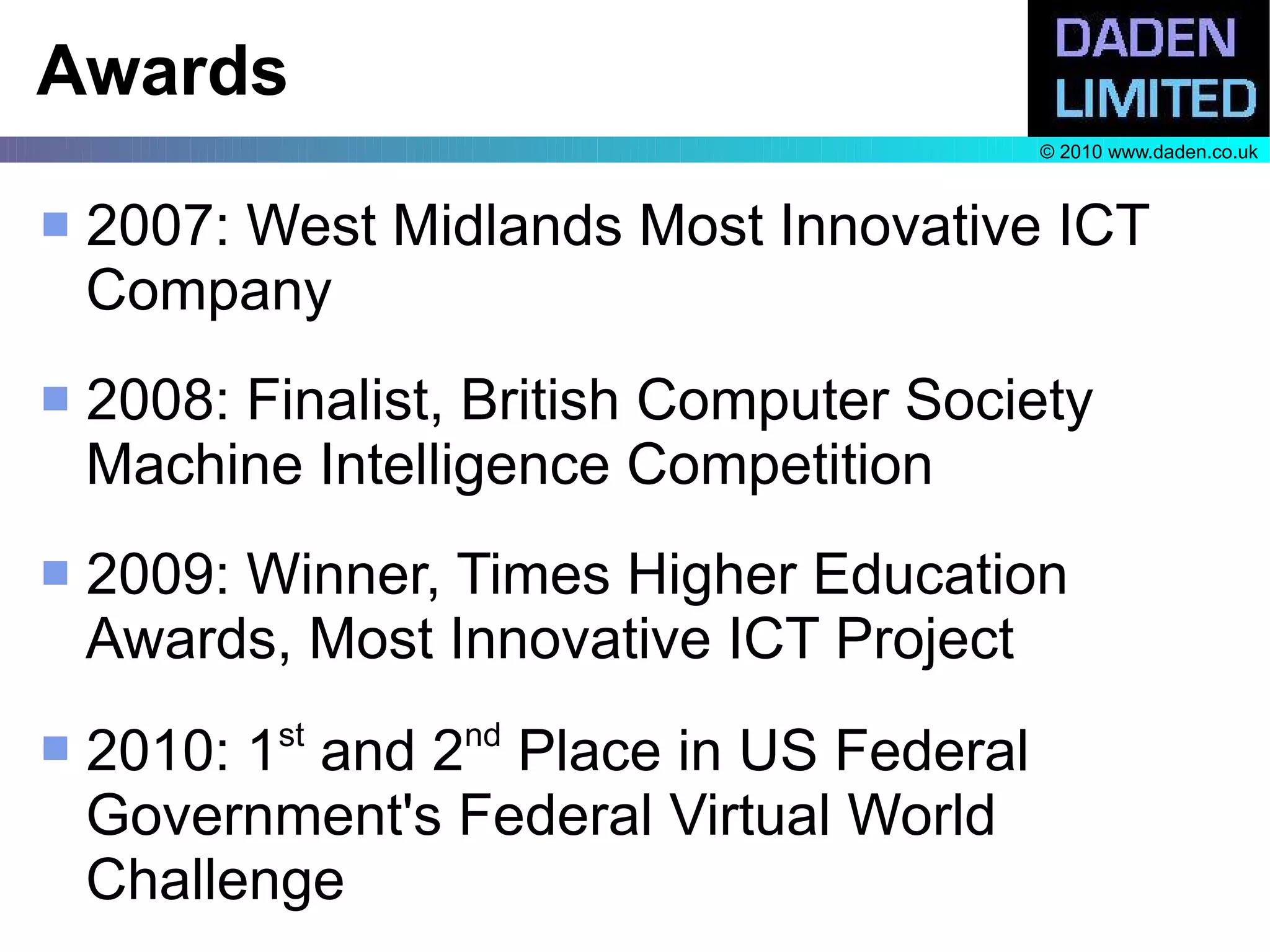 Awards
                                         © 2010 www.daden.co.uk



   2007: West Midlands Most Innovative ICT
    Company
   2008: Finalist, British Computer Society
    Machine Intelligence Competition
   2009: Winner, Times Higher Education
    Awards, Most Innovative ICT Project
           st      nd
   2010: 1 and 2 Place in US Federal
    Government's Federal Virtual World
    Challenge
 