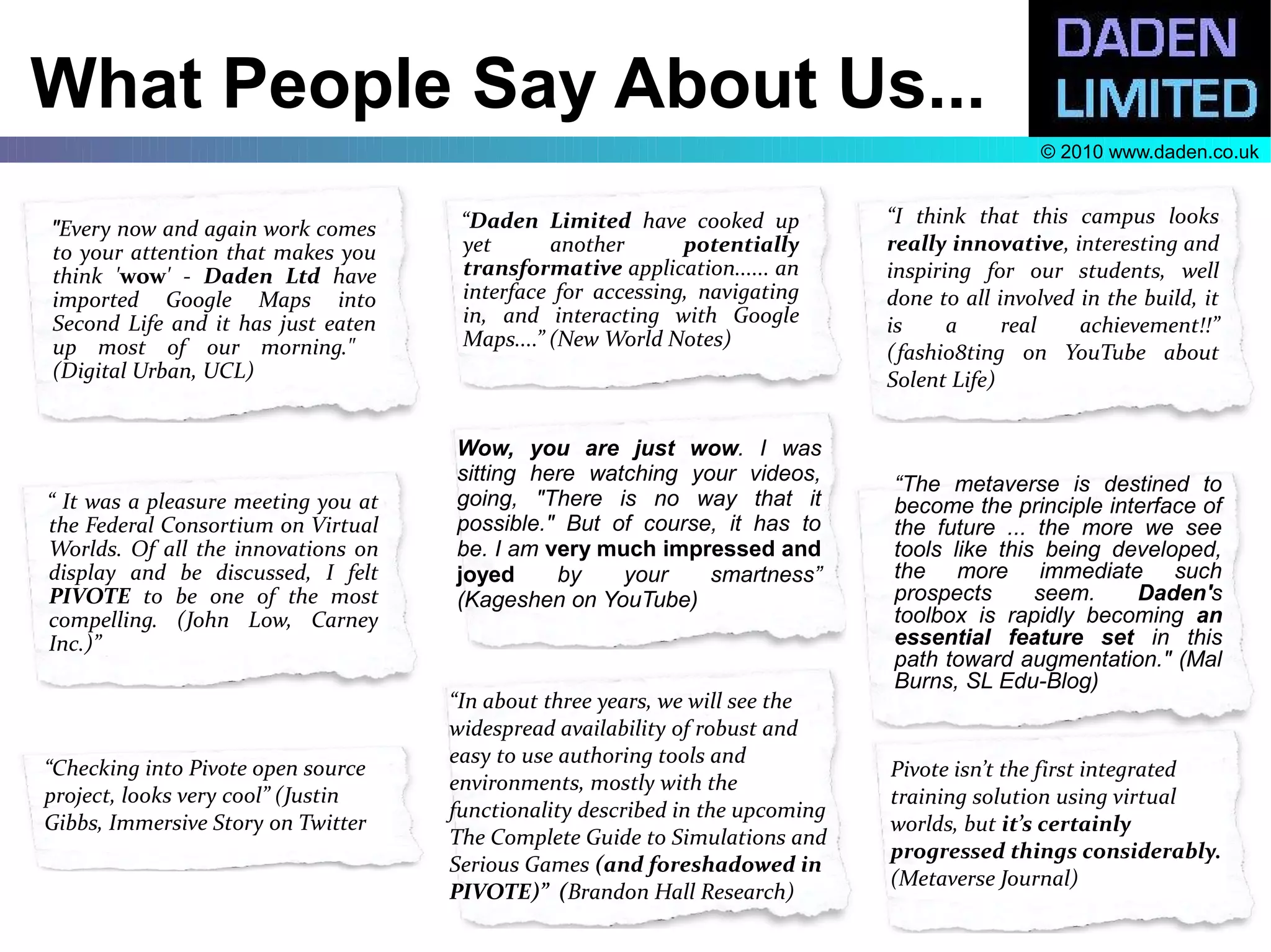 What People Say About Us...
                                                                                                © 2010 www.daden.co.uk


                                      “Daden Limited have cooked up            “I think that this campus looks
"Every now and again work comes
to your attention that makes you      yet       another      potentially       really innovative, interesting and
think 'wow' - Daden Ltd have          transformative application...... an      inspiring for our students, well
imported Google Maps into             interface for accessing, navigating      done to all involved in the build, it
Second Life and it has just eaten     in, and interacting with Google          is     a     real    achievement!!”
up most of our morning."              Maps....” (New World Notes)
                                                                               (fashio8ting on YouTube about
(Digital Urban, UCL)                                                           Solent Life)


                                     Wow, you are just wow. I was
                                     sitting here watching your videos,        “The metaverse is destined to
“ It was a pleasure meeting you at   going, "There is no way that it           become the principle interface of
the Federal Consortium on Virtual    possible." But of course, it has to       the future ... the more we see
Worlds. Of all the innovations on    be. I am very much impressed and          tools like this being developed,
display and be discussed, I felt     joyed     by    your    smartness”        the more immediate such
PIVOTE to be one of the most         (Kageshen on YouTube)                     prospects      seem.    Daden's
compelling. (John Low, Carney                                                  toolbox is rapidly becoming an
Inc.)”                                                                         essential feature set in this
                                                                               path toward augmentation." (Mal
                                                                               Burns, SL Edu-Blog)
                                     “In about three years, we will see the
                                     widespread availability of robust and
                                     easy to use authoring tools and
“Checking into Pivote open source                                              Pivote isn’t the first integrated
                                     environments, mostly with the
project, looks very cool” (Justin                                              training solution using virtual
                                     functionality described in the upcoming
Gibbs, Immersive Story on Twitter                                              worlds, but it’s certainly
                                     The Complete Guide to Simulations and
                                                                               progressed things considerably.
                                     Serious Games (and foreshadowed in
                                                                               (Metaverse Journal)
                                     PIVOTE)” (Brandon Hall Research)
 
