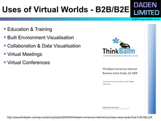 Uses of Virtual Worlds - B2B/B2E
                                                                                                           © 2010 www.daden.co.uk



   Education & Training
   Built Environment Visualisation
   Collaboration & Data Visualisation
   Virtual Meetings
   Virtual Conferences




    http://www.thinkbalm.com/wp-content/uploads/2009/05/thinkbalm-immersive-internet-business-value-study-final-5-26-092.pdf
 