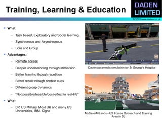 Training, Learning & Education
                                                                                             © 2010 www.daden.co.uk


   What:
     – Task based, Exploratory and Social learning

     – Synchronous and Asynchronous

     – Solo and Group
   Advantages:
     – Remote access

     – Deeper understanding through immersion               Daden paramedic simulation for St George's Hospital

     – Better learning though repetition

     – Better recall through context cues

     – Different group dynamics

     – “Not possible/feasible/cost-effect in real-life”
   Who:
     – BP, US Military, Most UK and many US
       Universities, IBM, Cigna
                                                          MyBase/MiLands - US Forces Outreach and Training
                                                                            Area in SL
 