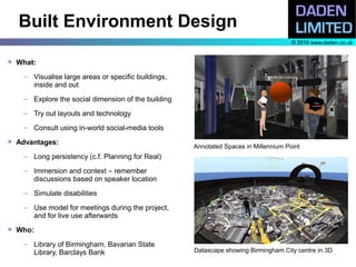Built Environment Design
                                                                                       © 2010 www.daden.co.uk


   What:
     – Visualise large areas or specific buildings,
       inside and out
     – Explore the social dimension of the building

     – Try out layouts and technology

     – Consult using in-world social-media tools
   Advantages:
                                                      Annotated Spaces in Millennium Point
     – Long persistency (c.f. Planning for Real)

     – Immersion and context – remember
       discussions based on speaker location
     – Simulate disabilities

     – Use model for meetings during the project,
       and for live use afterwards
   Who:
     – Library of Birmingham, Bavarian State
       Library, Barclays Bank                         Datascape showing Birmingham City centre in 3D
 