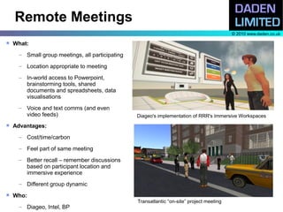 Remote Meetings
                                                                                           © 2010 www.daden.co.uk

   What:
     – Small group meetings, all participating

     – Location appropriate to meeting

     – In-world access to Powerpoint,
       brainstorming tools, shared
       documents and spreadsheets, data
       visualisations
     – Voice and text comms (and even
       video feeds)                              Diageo's implementation of RRR's Immersive Workspaces
   Advantages:
     – Cost/time/carbon

     – Feel part of same meeting

     – Better recall – remember discussions
       based on participant location and
       immersive experience
     – Different group dynamic
   Who:
                                                 Transatlantic “on-site” project meeting
     – Diageo, Intel, BP
 