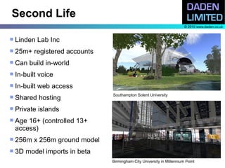 Second Life
                                                                       © 2010 www.daden.co.uk


   Linden Lab Inc
   25m+ registered accounts
   Can build in-world
   In-built voice
   In-built web access
                               Southampton Solent University
   Shared hosting
   Private islands
   Age 16+ (controlled 13+
    access)
   256m x 256m ground model
   3D model imports in beta
                               Birmingham City University in Millennium Point
 