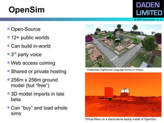 OpenSim
                                                                          © 2010 www.daden.co.uk


   Open-Source
   12+ public worlds
   Can build in-world
   3rd party voice
   Web access coming
                                 Chatterdale DigiSchool Language School in Virtyou
   Shared or private hosting
   256m x 256m ground
    model (but “free”)
   3D model imports in late
    beta
   Can “buy” and load whole
    sims
                                Virtual Mars on a stand-alone laptop install of OpenSim
 