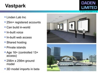 Vastpark
                               © 2010 www.daden.co.uk


   Linden Lab Inc
   25m+ registered accounts
   Can build in-world
   In-built voice
   In-built web access
   Shared hosting
   Private islands
   Age 16+ (controlled 13+
    access)
   256m x 256m ground
    model
   3D model imports in beta
 