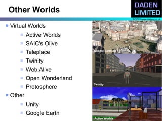 Other Worlds
                                                © 2010 www.daden.co.uk

   Virtual Worlds
           Active Worlds
           SAIC's Olive
           Teleplace         Google Earth 3D


           Twinity
           Web.Alive
           Open Wonderland
                              Twinity
           Protosphere
   Other
           Unity
           Google Earth
                              Active Worlds
 