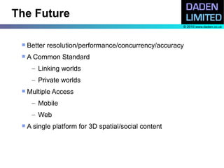 The Future
                                                       © 2010 www.daden.co.uk




    Better resolution/performance/concurrency/accuracy
    A Common Standard
      – Linking worlds
      – Private worlds
    Multiple Access
      – Mobile
      – Web
    A single platform for 3D spatial/social content
 