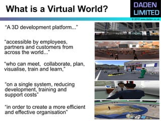 What is a Virtual World?
                                       © 2010 www.daden.co.uk


“A 3D development platform...”

“accessible by employees,
partners and customers from
across the world...”

“who can meet, collaborate, plan,
visualise, train and learn,”

“on a single system, reducing
development, training and
support costs”

“in order to create a more efficient
and effective organisation”
 