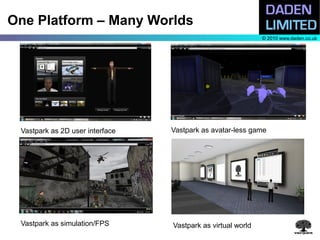 One Platform – Many Worlds
                                                             © 2010 www.daden.co.uk




 Vastpark as 2D user interface   Vastpark as avatar-less game




 Vastpark as simulation/FPS      Vastpark as virtual world
 