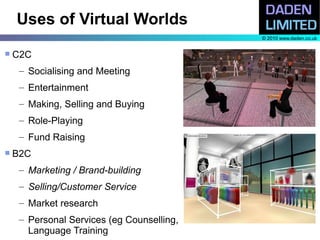Uses of Virtual Worlds
                                            © 2010 www.daden.co.uk


   C2C
     – Socialising and Meeting
     – Entertainment
     – Making, Selling and Buying
     – Role-Playing
     – Fund Raising
   B2C
     – Marketing / Brand-building
     – Selling/Customer Service
     – Market research
     – Personal Services (eg Counselling,
       Language Training
 