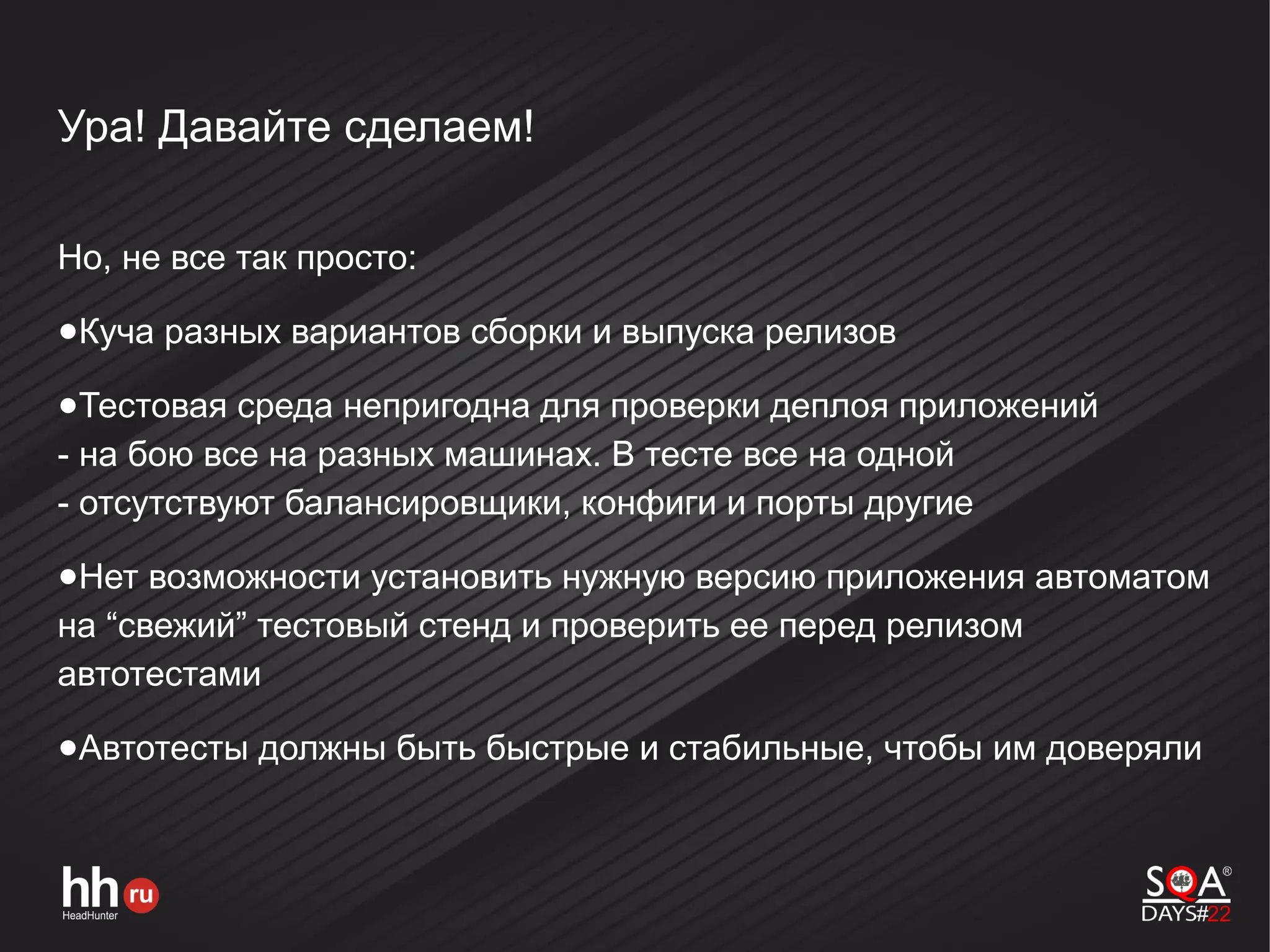 Ура! Давайте сделаем!
Но, не все так просто:
●Куча разных вариантов сборки и выпуска релизов
●Тестовая среда непригодна для проверки деплоя приложений
- на бою все на разных машинах. В тесте все на одной
- отсутствуют балансировщики, конфиги и порты другие
●Нет возможности установить нужную версию приложения автоматом
на “свежий” тестовый стенд и проверить ее перед релизом
автотестами
●Автотесты должны быть быстрые и стабильные, чтобы им доверяли
 