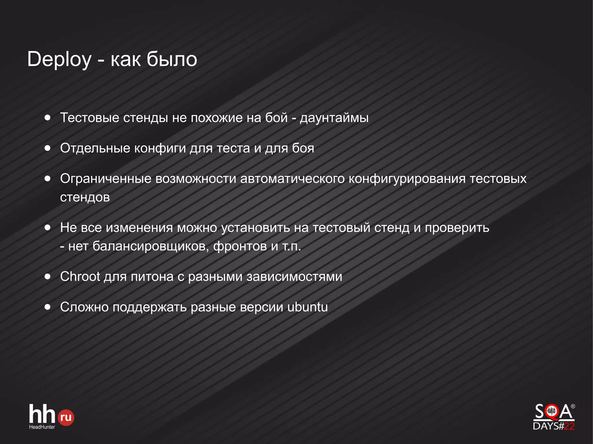 Deploy - как было
● Тестовые стенды не похожие на бой - даунтаймы
● Отдельные конфиги для теста и для боя
● Ограниченные возможности автоматического конфигурирования тестовых
стендов
● Не все изменения можно установить на тестовый стенд и проверить
- нет балансировщиков, фронтов и т.п.
● Chroot для питона с разными зависимостями
● Сложно поддержать разные версии ubuntu
 